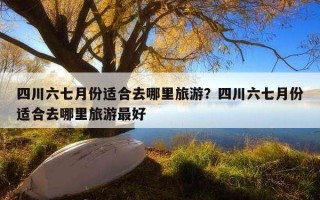 四川六七月份適合去哪里旅游？四川六七月份適合去哪里旅游最好