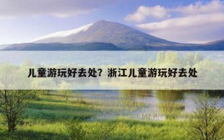 兒童游玩好去處?浙江兒童游玩好去處 兒童游玩好去處?浙江兒童游玩好去處
