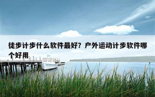 徒步計步什么軟件最好？戶外運動計步軟件哪個好用