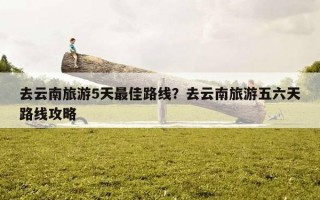 去云南旅游5天最佳路線？去云南旅游五六天路線攻略