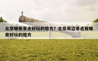 北京哪些景點好玩的地方？北京周邊景點有哪些好玩的地方
