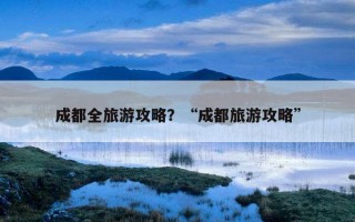 成都全旅游攻略？“成都旅游攻略”