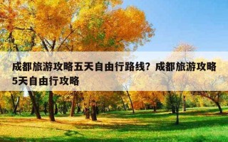 成都旅游攻略五天自由行路線？成都旅游攻略5天自由行攻略