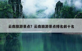 云南旅游景點？云南旅游景點排名前十名