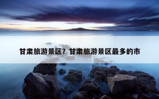 甘肅旅游景區?甘肅旅游景區最多的市 甘肅旅游景區?甘肅旅游景區最多的市