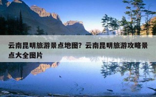 云南昆明旅游景點地圖？云南昆明旅游攻略景點大全圖片