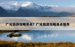 廣元旅游攻略景點？廣元旅游攻略景點推薦