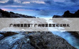 廣州哪里露營?廣州哪里露營可以明火 廣州哪里露營?廣州哪里露營可以明火