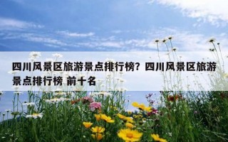 四川風景區旅游景點排行榜？四川風景區旅游景點排行榜 前十名