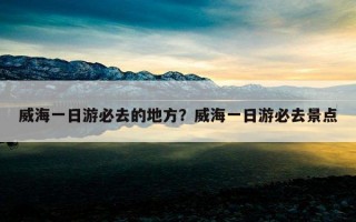 威海一日游必去的地方？威海一日游必去景點