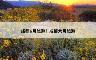 成都6月旅游？成都六月旅游