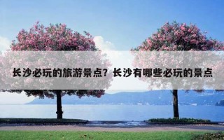 長沙必玩的旅游景點？長沙有哪些必玩的景點