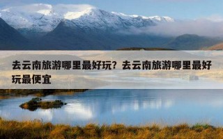 去云南旅游哪里最好玩？去云南旅游哪里最好玩最便宜