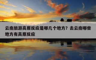 云南旅游高原反應是哪幾個地方？去云南哪些地方有高原反應