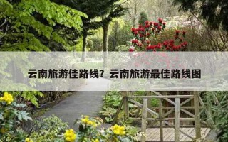 云南旅游佳路線？云南旅游最佳路線圖