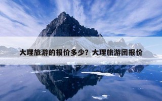 大理旅游的報價多少？大理旅游團報價