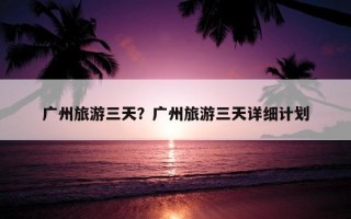 廣州旅游三天？廣州旅游三天詳細計劃