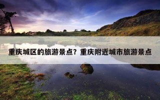 重慶城區的旅游景點？重慶附近城市旅游景點
