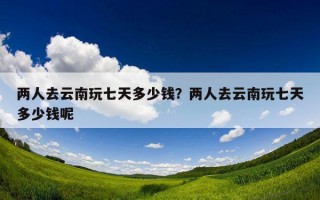 兩人去云南玩七天多少錢？兩人去云南玩七天多少錢呢