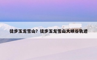 徒步玉龍雪山?徒步玉龍雪山大峽谷軌跡 徒步玉龍雪山?徒步玉龍雪山大峽谷軌跡